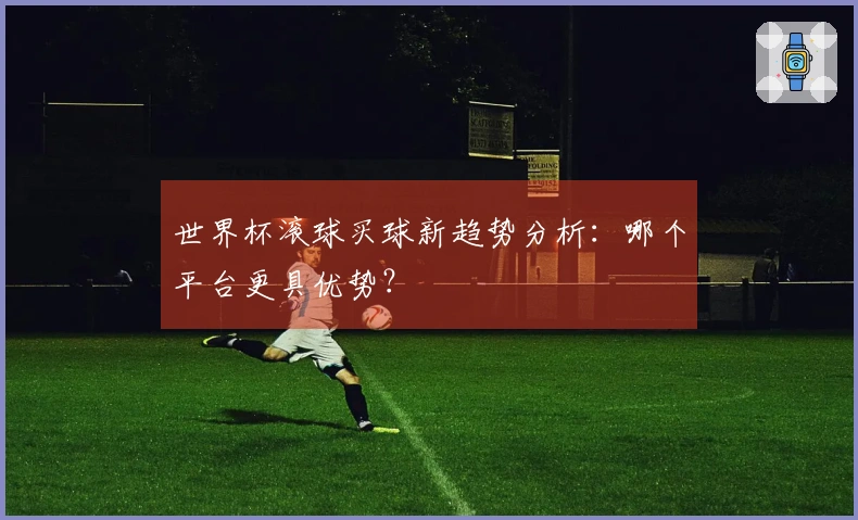世界杯滚球买球新趋势分析：哪个平台更具优势？