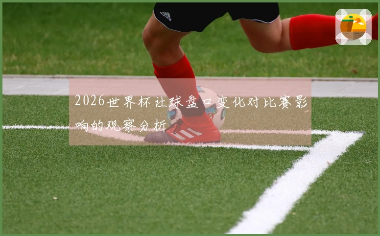 2026世界杯让球盘口变化对比赛影响的观察分析