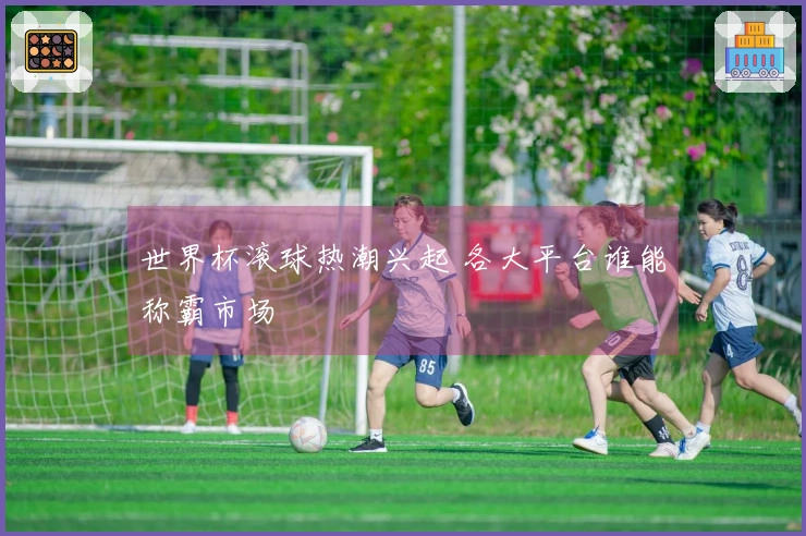 世界杯滚球热潮兴起 各大平台谁能称霸市场
